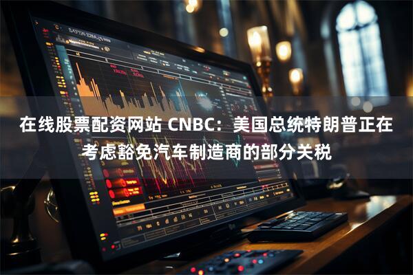 在线股票配资网站 CNBC：美国总统特朗普正在考虑豁免汽车制造商的部分关税