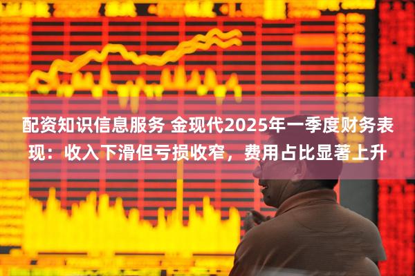 配资知识信息服务 金现代2025年一季度财务表现：收入下滑但亏损收窄，费用占比显著上升