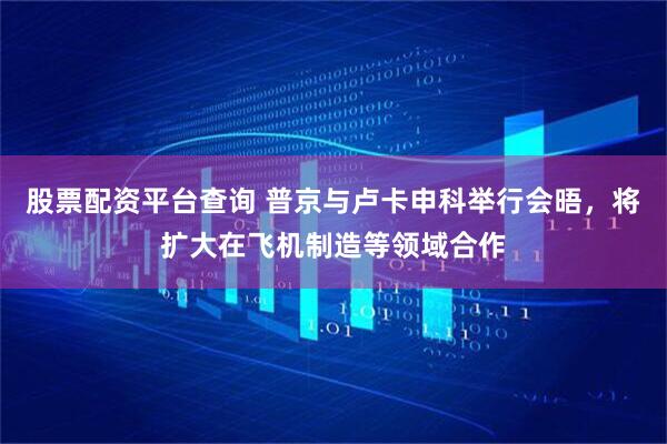 股票配资平台查询 普京与卢卡申科举行会晤，将扩大在飞机制造等领域合作