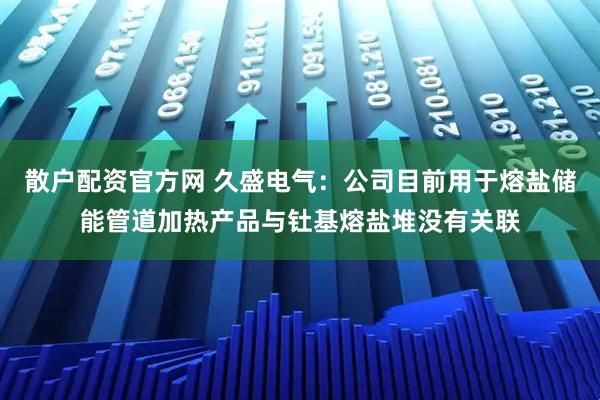 散户配资官方网 久盛电气：公司目前用于熔盐储能管道加热产品与钍基熔盐堆没有关联