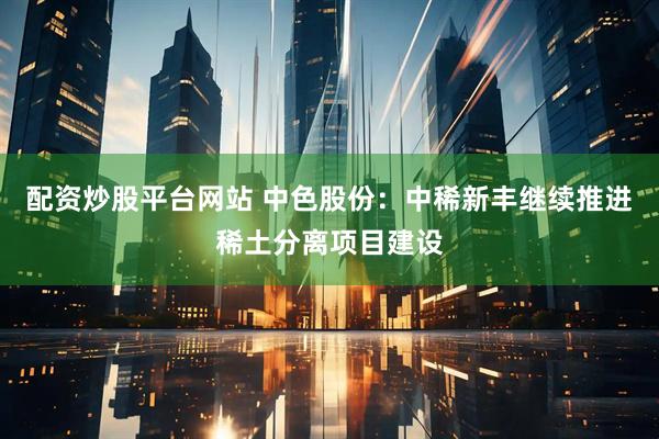 配资炒股平台网站 中色股份：中稀新丰继续推进稀土分离项目建设
