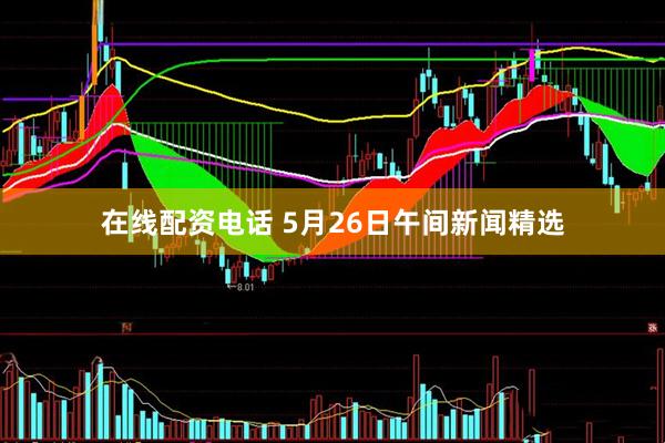 在线配资电话 5月26日午间新闻精选