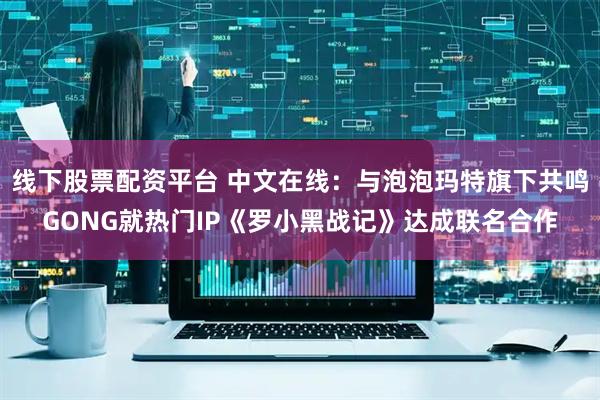 线下股票配资平台 中文在线：与泡泡玛特旗下共鸣GONG就热门IP《罗小黑战记》达成联名合作