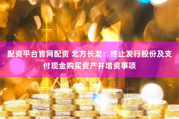 配资平台官网配资 北方长龙：终止发行股份及支付现金购买资产并增资事项