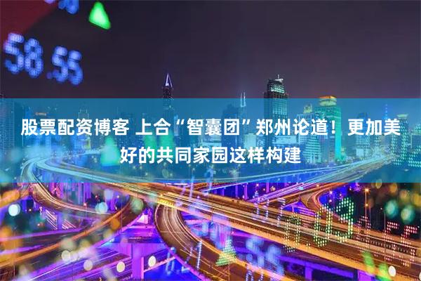 股票配资博客 上合“智囊团”郑州论道！更加美好的共同家园这样构建