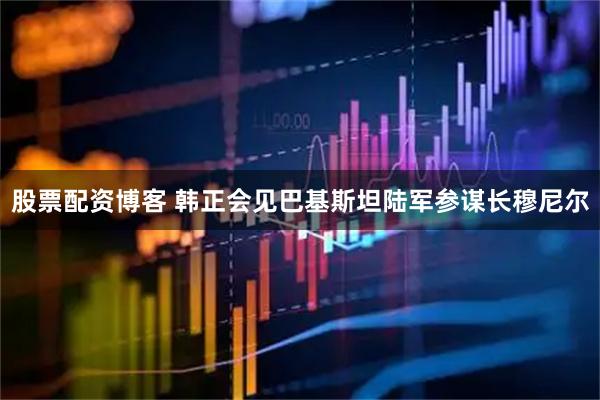 股票配资博客 韩正会见巴基斯坦陆军参谋长穆尼尔