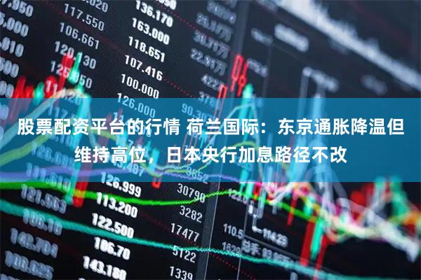 股票配资平台的行情 荷兰国际：东京通胀降温但维持高位，日本央行加息路径不改