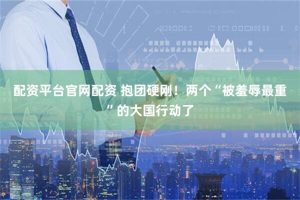 配资平台官网配资 抱团硬刚！两个“被羞辱最重”的大国行动了