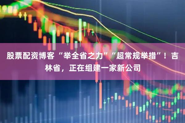 股票配资博客 “举全省之力”“超常规举措”！吉林省，正在组建一家新公司