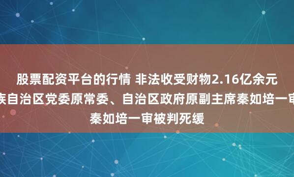 股票配资平台的行情 非法收受财物2.16亿余元，广西壮族自治区党委原常委、自治区政府原副主席秦如培一审被判死缓