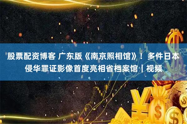 股票配资博客 广东版《南京照相馆》！多件日本侵华罪证影像首度亮相省档案馆｜视频