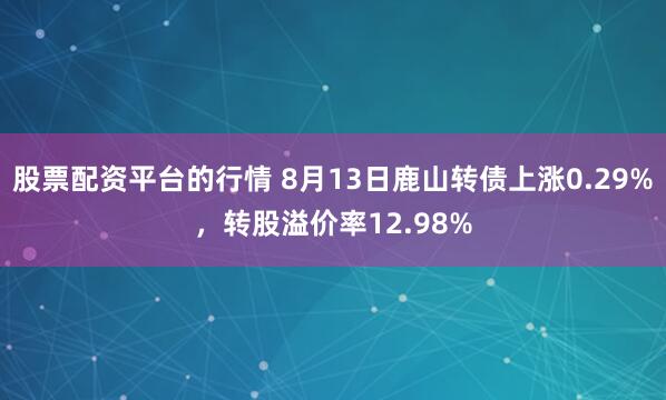 股票配资平台的行情 8月13日鹿山转债上涨0.29%，转股溢价率12.98%