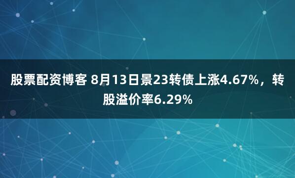 股票配资博客 8月13日景23转债上涨4.67%，转股溢价率6.29%