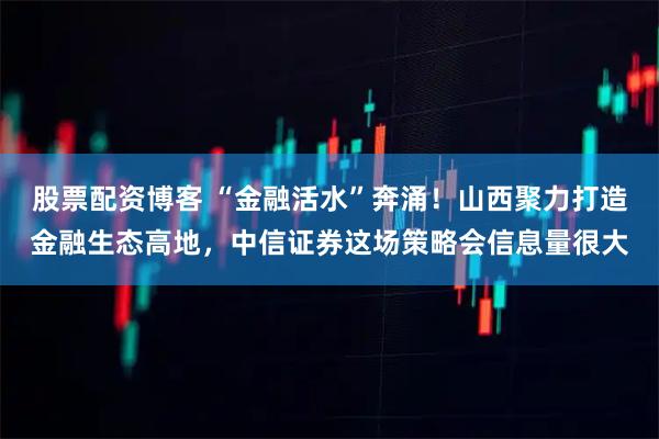 股票配资博客 “金融活水”奔涌！山西聚力打造金融生态高地，中信证券这场策略会信息量很大