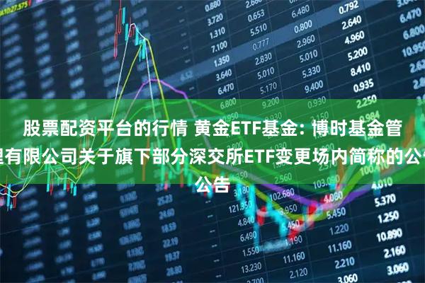 股票配资平台的行情 黄金ETF基金: 博时基金管理有限公司关于旗下部分深交所ETF变更场内简称的公告