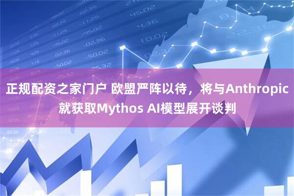 正规配资之家门户 欧盟严阵以待，将与Anthropic就获取Mythos AI模型展开谈判