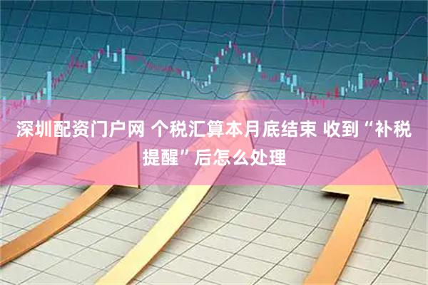 深圳配资门户网 个税汇算本月底结束 收到“补税提醒”后怎么处理