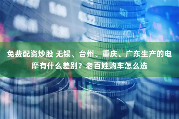 免费配资炒股 无锡、台州、重庆、广东生产的电摩有什么差别？老百姓购车怎么选