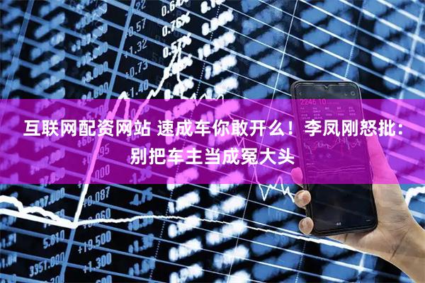 互联网配资网站 速成车你敢开么！李凤刚怒批：别把车主当成冤大头