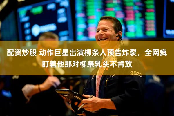 配资炒股 动作巨星出演柳条人预告炸裂,全网疯盯着他那对柳条乳头不肯放