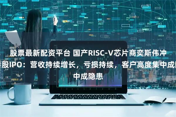股票最新配资平台 国产RISC-V芯片商奕斯伟冲击港股IPO：营收持续增长，亏损持续，客户高度集中成隐患
