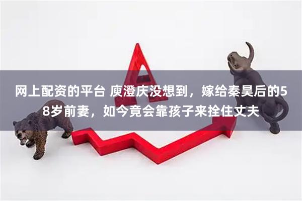 网上配资的平台 庾澄庆没想到，嫁给秦昊后的58岁前妻，如今竟会靠孩子来拴住丈夫