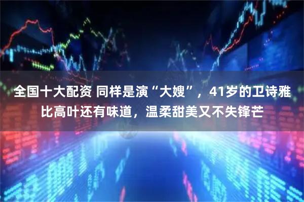 全国十大配资 同样是演“大嫂”，41岁的卫诗雅比高叶还有味道，温柔甜美又不失锋芒