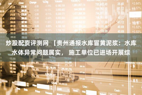 炒股配资评测网 【贵州通报水库冒黄泥浆：水库水体异常问题属实， 施工单位已进场开展综