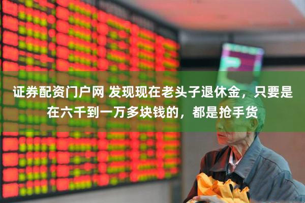 证券配资门户网 发现现在老头子退休金，只要是在六千到一万多块钱的，都是抢手货